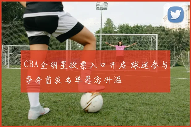 CBA全明星投票入口开启 球迷参与争夺首发名单悬念升温