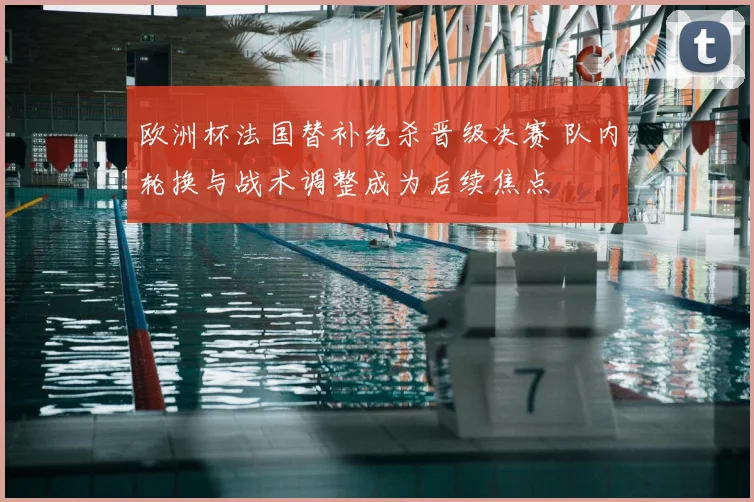 欧洲杯法国替补绝杀晋级决赛 队内轮换与战术调整成为后续焦点