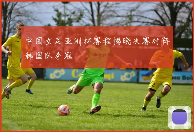 中国女足亚洲杯赛程揭晓决赛对阵韩国队夺冠