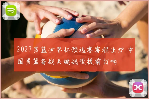 2027男篮世界杯预选赛赛程出炉 中国男篮备战关键战役提前打响