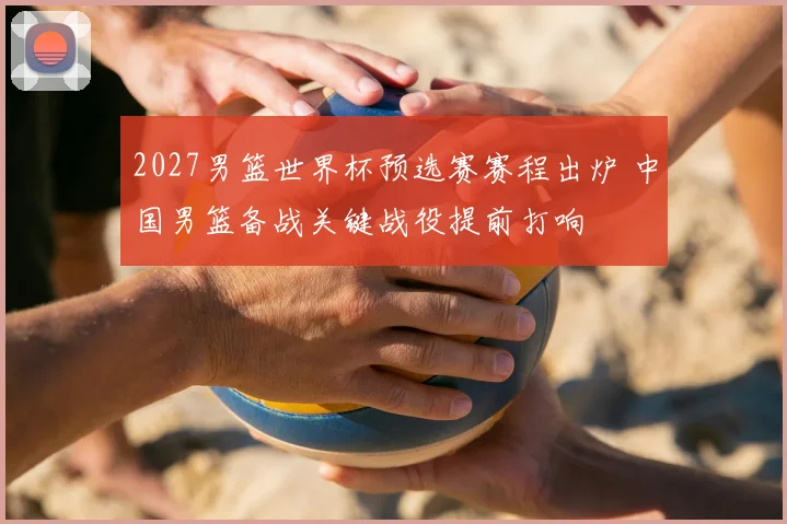 2027男篮世界杯预选赛赛程出炉 中国男篮备战关键战役提前打响