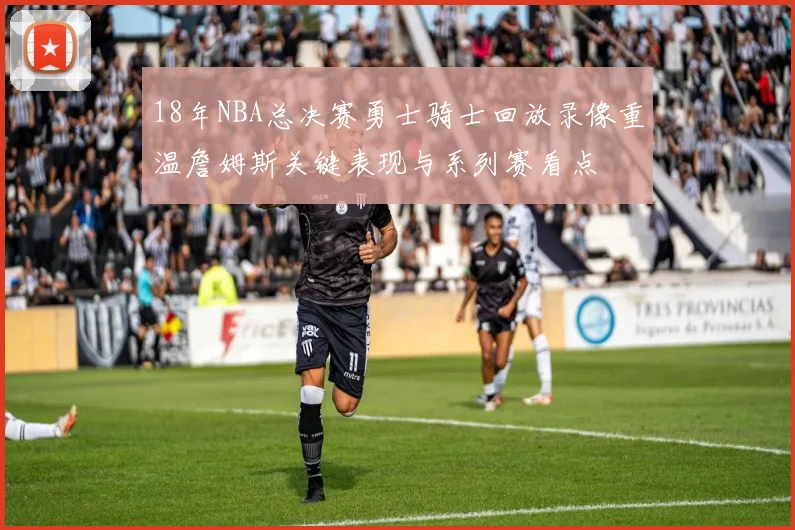18年NBA总决赛勇士骑士回放录像重温詹姆斯关键表现与系列赛看点