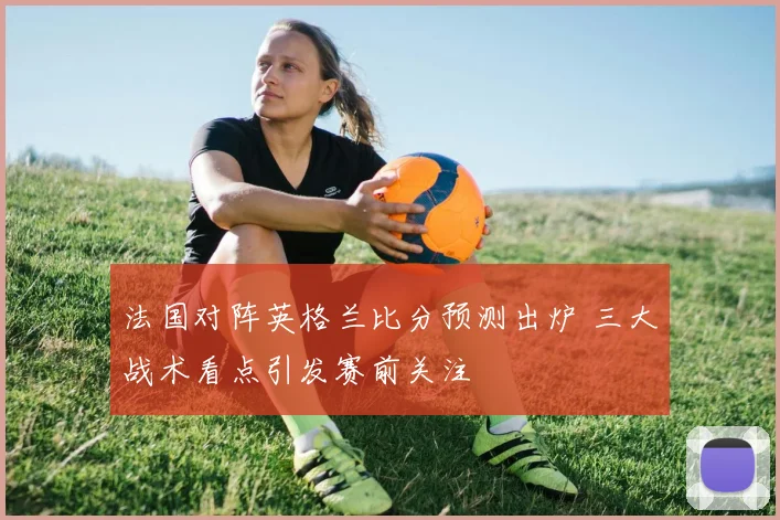 法国对阵英格兰比分预测出炉 三大战术看点引发赛前关注