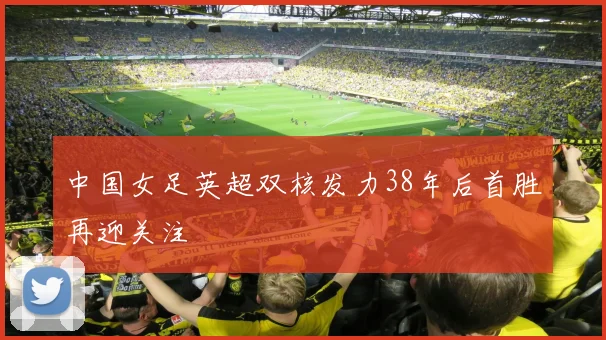 中国女足英超双核发力38年后首胜再迎关注