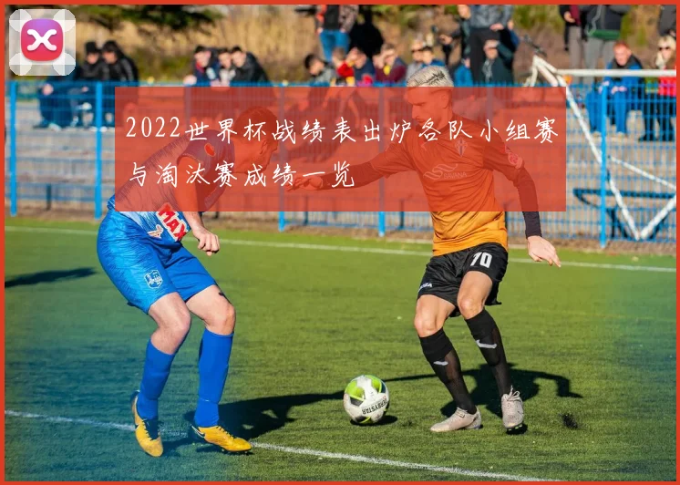 2022世界杯战绩表出炉各队小组赛与淘汰赛成绩一览