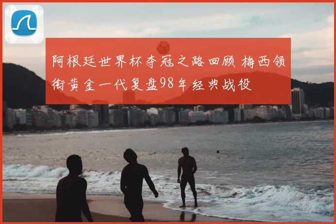 阿根廷世界杯夺冠之路回顾 梅西领衔黄金一代复盘98年经典战役