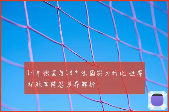 14年德国与18年法国实力对比 世界杯冠军阵容差异解析