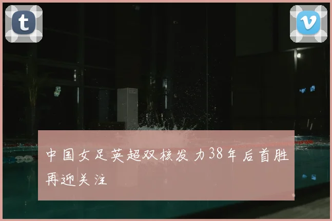 中国女足英超双核发力38年后首胜再迎关注