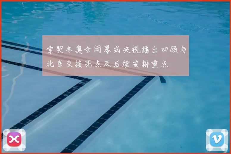 索契冬奥会闭幕式央视播出回顾与北京交接亮点及后续安排重点