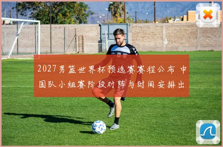 2027男篮世界杯预选赛赛程公布 中国队小组赛阶段对阵与时间安排出炉