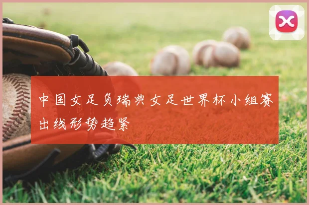 中国女足负瑞典女足世界杯小组赛出线形势趋紧