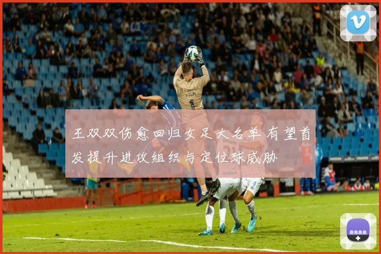 王双双伤愈回归女足大名单 有望首发提升进攻组织与定位球威胁