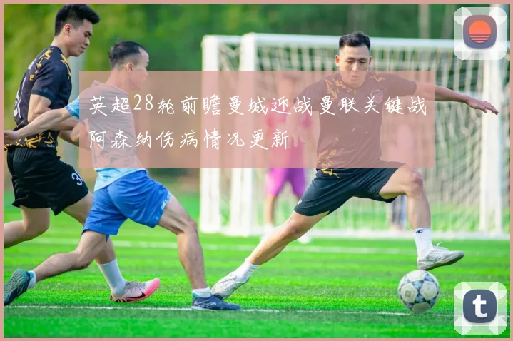 英超28轮前瞻曼城迎战曼联关键战阿森纳伤病情况更新