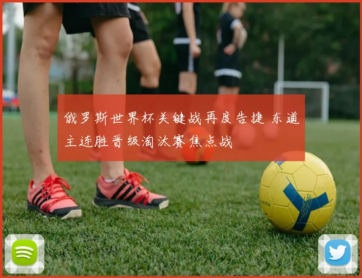 俄罗斯世界杯关键战再度告捷 东道主连胜晋级淘汰赛焦点战