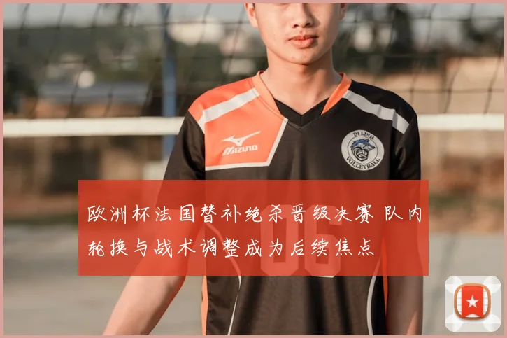 欧洲杯法国替补绝杀晋级决赛 队内轮换与战术调整成为后续焦点