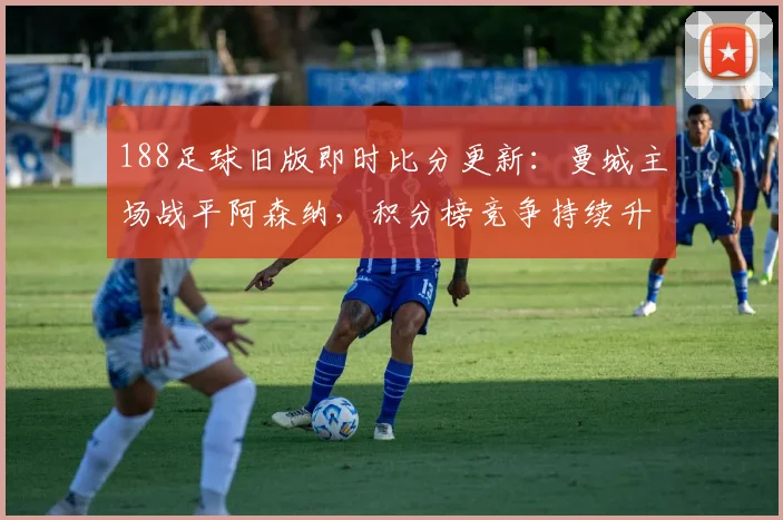 188足球旧版即时比分更新:曼城主场战平阿森纳,积分榜竞争持续升温