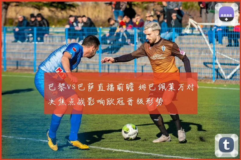 巴黎vs巴萨直播前瞻 姆巴佩莱万对决焦点战影响欧冠晋级形势