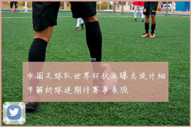 中国足球队世界杯秋衣曝光设计细节解析球迷期待赛事表现