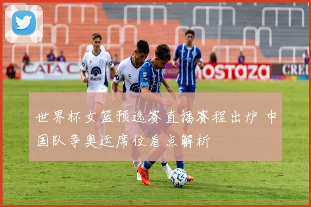 世界杯女篮预选赛直播赛程出炉 中国队争奥运席位看点解析