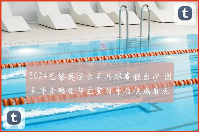 2024巴黎奥运会乒乓球赛程出炉 国乒冲金路径与主要对手对位成看点