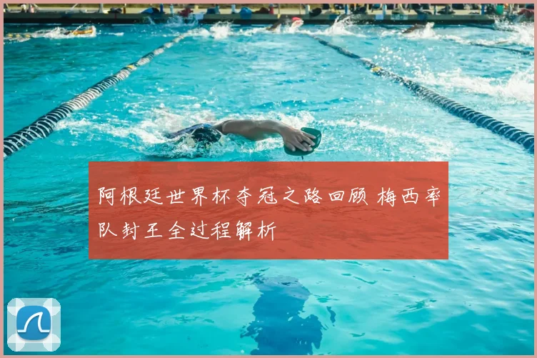 阿根廷世界杯夺冠之路回顾 梅西率队封王全过程解析