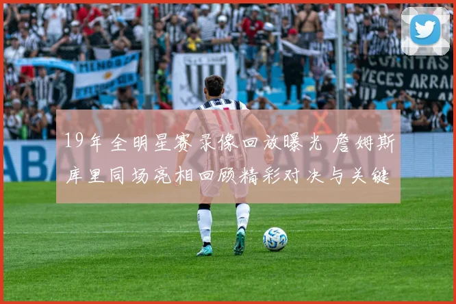 19年全明星赛录像回放曝光 詹姆斯库里同场亮相回顾精彩对决与关键镜头