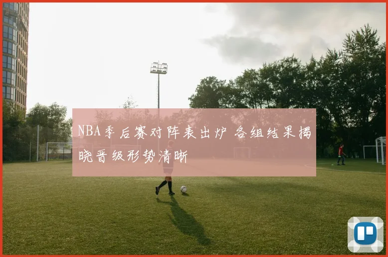 NBA季后赛对阵表出炉 各组结果揭晓晋级形势清晰