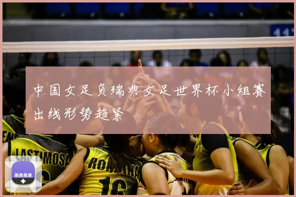 中国女足负瑞典女足世界杯小组赛出线形势趋紧