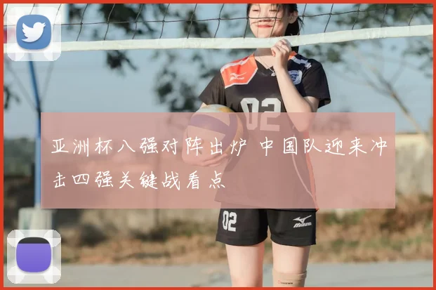亚洲杯八强对阵出炉 中国队迎来冲击四强关键战看点