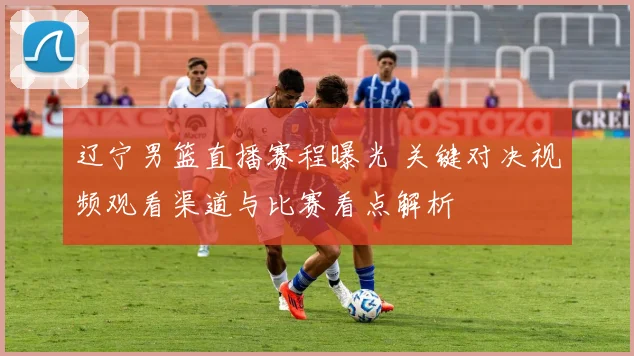 辽宁男篮直播赛程曝光 关键对决视频观看渠道与比赛看点解析