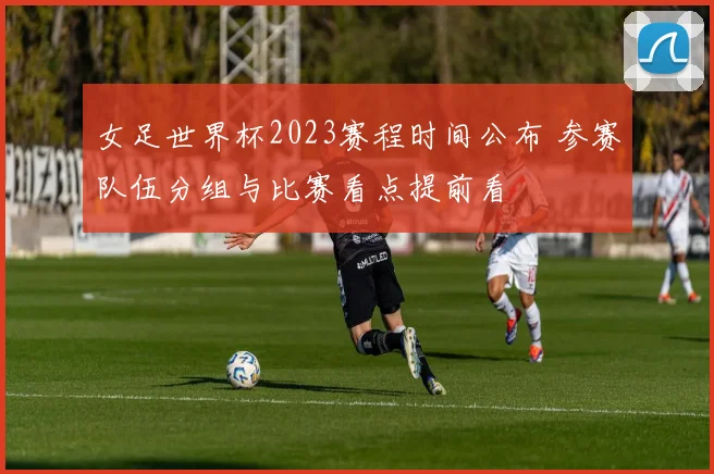 女足世界杯2023赛程时间公布 参赛队伍分组与比赛看点提前看