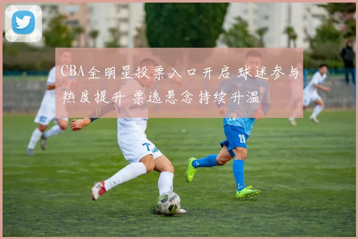 CBA全明星投票入口开启 球迷参与热度提升 票选悬念持续升温