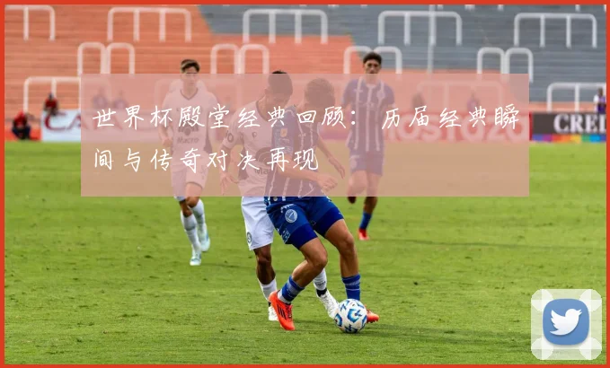 世界杯殿堂经典回顾:历届经典瞬间与传奇对决再现