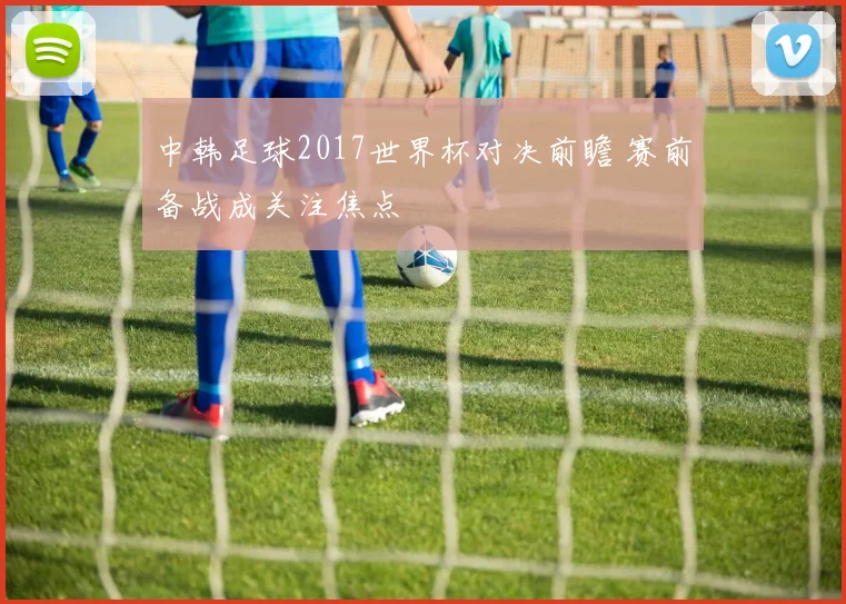 中韩足球2017世界杯对决前瞻 赛前备战成关注焦点