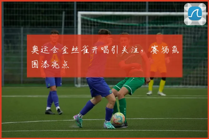 奥运会金丝雀开唱引关注,赛场氛围添亮点