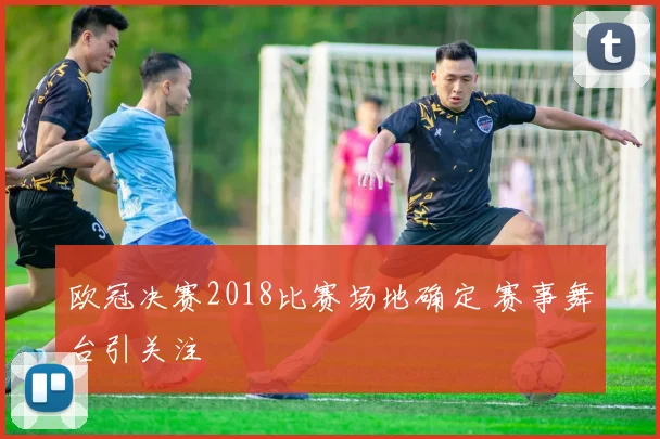 欧冠决赛2018比赛场地确定 赛事舞台引关注