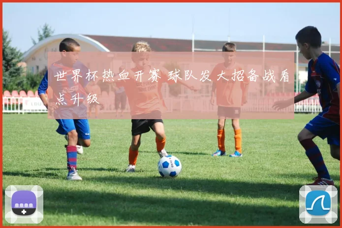 世界杯热血开赛 球队发大招备战看点升级